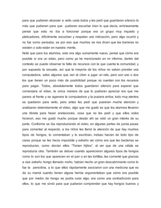 para que pudieran alcanzar a verlo cada todos y les pedí que guardaran silencio lo
más que pudieran para que pudieran escuchar bien lo que decía, erróneamente
pensé que esto no iba a funcionar porque era un grupo muy inquieto y
platicadores, difícilmente escuchan y respetan una indicación, pero algo ocurrió y
no fue como pensaba, es por eso que muchos se nos dicen que las barreras no
existen o solo están en nuestra mente.
Noté que para los alumnos, esto era algo sumamente nuevo, pensé que cómo era
posible si era un video, pero como ya he mencionado en mi informe, dentro del
contexto se puede observar la falta de recursos con la que cuenta la comunidad, y
por supuesto la escuela, así que la mayoría de los niños no saben prender una
computadora, salvo algunos que van al ciber a jugar un rato, pero son uno o dos
los que tienen un poco más de posibilidad porque no cuentan con los recursos
para pagar. Todos, absolutamente todos guardaron silencio para esperar que
comenzara el video, la única manera de que lo pudieran apreciar era que me
parara al frente y se agarrara la computadora y la pusiera arriba, todo muy atentos
se quedaron para verlo, pero antes les pedí que pusieran mucha atención y
analizaran detenidamente el video, algo que me gustó es que los alumnos llevaron
una libreta para hacer anotaciones, cosa que no les pedí y que ellos solos
hicieron, eso me gustó mucho porque desde ahí se notó un gran interés de su
parte. Conforme se iba reproduciendo el video, en algunas partes de ponía pause
para comentar al respecto, a los niños les llamó la atención de que hay muchos
tipos de hongos, lo comentaban y lo escribían, incluso hacían de todo tipo de
caras porque se les hacía imposible y extraño ver cómo era que las bacterias se
reproducían, como decían ellos “Tienen hijitos”, al ver que de una célula se
reproducía otra. También se detuvo cuando aparecieron algunos tipos de hongos
como lo son los que aparecen en el pan o en las tortillas, les comenté que gracias
a ese extraño hongo llamado moho, habían hecho un gran descubrimiento como lo
fue la penicilina, a lo que ellos rápidamente asociaron con una medicina que es
da su mamá cuando tienen alguna herida argumentaban que cómo era posible
que por medio de hongo se podía curar algo, era como una contradicción para
ellos, lo que me sirvió para que pudieran comprender que hay hongos buenos y
 