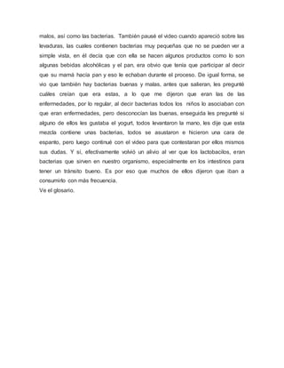 malos, así como las bacterias. También pausé el video cuando apareció sobre las
levaduras, las cuales contienen bacterias muy pequeñas que no se pueden ver a
simple vista, en él decía que con ella se hacen algunos productos como lo son
algunas bebidas alcohólicas y el pan, era obvio que tenía que participar al decir
que su mamá hacía pan y eso le echaban durante el proceso. De igual forma, se
vio que también hay bacterias buenas y malas, antes que salieran, les pregunté
cuáles creían que era estas, a lo que me dijeron que eran las de las
enfermedades, por lo regular, al decir bacterias todos los niños lo asociaban con
que eran enfermedades, pero desconocían las buenas, enseguida les pregunté si
alguno de ellos les gustaba el yogurt, todos levantaron la mano, les dije que esta
mezcla contiene unas bacterias, todos se asustaron e hicieron una cara de
espanto, pero luego continué con el video para que contestaran por ellos mismos
sus dudas. Y sí, efectivamente volvió un alivio al ver que los lactobacilos, eran
bacterias que sirven en nuestro organismo, especialmente en los intestinos para
tener un tránsito bueno. Es por eso que muchos de ellos dijeron que iban a
consumirlo con más frecuencia.
Ve el glosario.
 