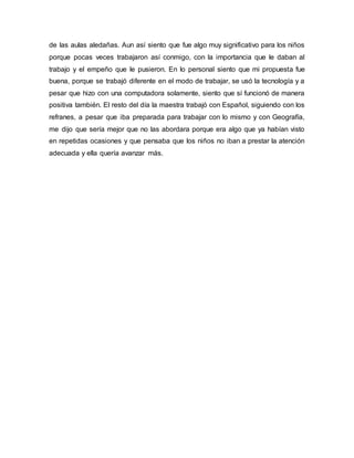 de las aulas aledañas. Aun así siento que fue algo muy significativo para los niños
porque pocas veces trabajaron así conmigo, con la importancia que le daban al
trabajo y el empeño que le pusieron. En lo personal siento que mi propuesta fue
buena, porque se trabajó diferente en el modo de trabajar, se usó la tecnología y a
pesar que hizo con una computadora solamente, siento que sí funcionó de manera
positiva también. El resto del día la maestra trabajó con Español, siguiendo con los
refranes, a pesar que iba preparada para trabajar con lo mismo y con Geografía,
me dijo que sería mejor que no las abordara porque era algo que ya habían visto
en repetidas ocasiones y que pensaba que los niños no iban a prestar la atención
adecuada y ella quería avanzar más.
 