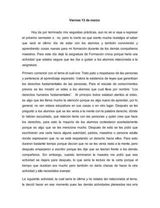 Viernes 13 de marzo
Hoy da por terminado mis segundas prácticas, aun no sé si vaya a regresar
el próximo semestre o no, pero lo cierto es que siento mucha nostalgia al saber
que será el último día de estar con los alumnos y también conviviendo y
aprendiendo cosas nuevas para mi formación docente de los demás compañeros
maestros. Para este día dejé la asignatura de Formación cívica porque haría una
actividad que estaba segura que les iba a gustar a los alumnos relacionada a la
asignatura.
Primero comencé con el tema el cual era: Trato justo y respetuoso de las personas
y pertenecía al aprendizaje esperado: Valora la existencia de leyes que garantizan
los derechos fundamentales de las personas. Para el rescate de conocimientos
previos se les mostró un video a los alumnos que cual lleva por nombre: “Los
derechos humanos fundamentales”. Al principio todos estaban atentos al video,
es algo que les llama mucho la atención porque es algo nuevo de aprender, por lo
general, no ven videos educativos en sus casas o en otro lugar. Después se les
preguntó a los alumnos qué se les venía a la mente con la palabra derecho, dónde
lo habían escuchado, qué relación tenía con las personas y quién cree que hace
los derechos, para esto la mayoría de los alumnos contestaron acertadamente
porque es algo que se les menciona mucho. Después de esto se les pidió que
escribieran una carta hacia alguna autoridad, padres, maestros o persona adulta
donde expresaran que no se está respetando un derecho hacia ellos. Para esto
duraron bastante tiempo porque decían que no se les venía nada a la mente, pero
después empezaron a escribir porque les dije que se leerían frente a los demás
compañeros. Sin embargo, cuando terminaron la maestra me pidió que esa
actividad se dejara para después, lo que sería la lectura de la carta porque el
tiempo que duraban era mucho pero también no daría chanza de hacer la otra
actividad y ella necesitaba avanzar.
La siguiente actividad, la cual sería la última y no estaba tan relacionada al tema,
le decidí hacer en ese momento pues las demás actividades planeadas nos ería
 