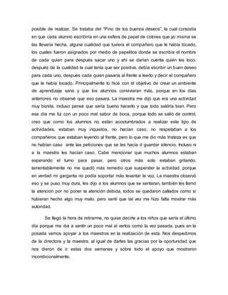posible de realizar. Se trataba del “Pino de los buenos deseos”, la cual consistía
en que cada alumno escribiría en una esfera de papel de colores que yo misma se
las llevaría hecha, alguna cualidad que tuviera el compañero que le había tocado,
los cuales fueron asignados por medio de papelitos donde se escribía el nombre
de cada quien para después sacar uno y ahí se darían cuenta quién les toco,
después de la cualidad la cual tenía que ser positiva, debía escribir un buen deseo
para cada uno, después cada quien pasaría al frente a leerlo y decir el compañero
que le había tocado. Principalmente lo hice con el objetivo de crear un ambiente
de aprendizaje sano y que los alumnos convivieran más, porque en los días
anteriores no observé que eso pasara. La maestra me dijo que era una actividad
muy bonita, incluso pensé que sería bueno hacerlo y que todo saldría bien. Pero
ese día me fui con un poco mal sabor de boca, porque todo se salió de control,
creo que como los alumnos no están acostumbrados a realizar este tipo de
actividades, estaban muy inquietos, no hacían caso, no respetaban a los
compañeros que estaban leyendo al frente, pero lo que me dio más tristeza es que
no habían caso ante las peticiones que se les hacía d guardar silencio. Incluso ni
a la maestra les hacían caso. Cabe mencionar que muchos alumnos estaban
esperando el turno para pasar, pero otros más solo estaban gritando,
lamentablemente no me quedó más remedio que suspender la actividad, porque
en verdad mi garganta no podía soportar más levantar la voz. La maestra observó
eso y se puso muy dura, les dijo a los alumnos que se sentaran, también les llamó
la atención por no poner la atención debida, todos se quedaron callados como si
hubieran hecho algo muy malo, pero sentí que tal vez me hizo falta mostrar más
autoridad.
Se llegó la hora de retirarme, no quise decirle a los niños que sería el último
día porque me iba a sentir un poco mal al verlos como la vez pasada, pues en la
posada vamos apoyar a los maestros en la realización de esta. Nos despedimos
de la directora y la maestra, al igual de darles las gracias por la oportunidad que
nos dieron de ir estas dos semanas y sobre todo el apoyo que mostraron
incondicionalmente.
 
