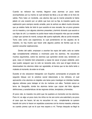 Cuando se retiraron las mamás, llegaron unas alumnas un poco tarde
acompañadas por su mamá, la cual siempre las lleva y va por ellas en la hora de
salida. Pero hubo un incidente, una alumna dijo que la mamá presente la había
jalado en una ocasión por un pleito que tuvo con su hija, la maestra quería una
explicación pero siempre siendo amable, pero la señora se alteró mucho diciendo
que ya estaba harta de todo lo que sucedía en esa escuela, fue un poco grosera
con la maestra y con algunos alumnos presentes y terminó diciendo que sacaría a
sus hijas de ahí. La maestra no podía hacer nada al respecto más que ser amable
y dejar que opinara la mamá, aunque ella quería explicarle, ella se ponía renuente.
Tomo esto como una experiencia, la cual poniéndome en los zapatos de la
maestra, no hay mucho que hacer ante algunos padres de familia que se no
quieren escuchar explicaciones.
Dentro del salón, empiezan a acechar los rayos del salón, esto se vuelve
algo completamente enfadoso e incómodo para los alumnos. He escuchado
muchos argumentos, sobre los alumnos que aprenden donde sea, tendiendo un
guía, osea el maestra bien preparado y capaz de sacar al grupo adelante, pero
aquí puedo asegurar que no solo se necesita esto, sino que el lugar donde se
desenvuelven los alumnos debe ser agradable, al menos que no les dañe tanto o
moleste al momento de estar en el aula.
Durante el día estuvieron trabajando con Español, comenzando el proyecto del
segundo bloque con la práctica social relacionada a los refranes, el cual
aproveché a los alumnos en dejarles una tarea para investigar en distintas fuentes
algunos refranes para trabajar el día de mañana con ellos. También vieron un
tema de Geografía, donde los alumnos tenían que copiar del libro algunas
definiciones y características de las regiones áridas, templadas y húmedas.
Al poco rato, la maestra me pidió que me quedara un momento con los alumnos.
Para mí, es algo un poco duro, los niños no me ven como una autoridad y es poco
el caso que me hacen, tal vez no escuchan mi voz, simplemente no quieren
hacerlo tal como lo hacen en repetidas ocasiones con la misma maestra, entonces
es cuando pienso qué es lo que mes espera a mí. Tiempo después se llegó la
 
