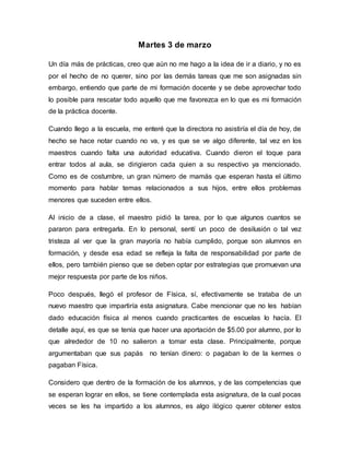 Martes 3 de marzo
Un día más de prácticas, creo que aún no me hago a la idea de ir a diario, y no es
por el hecho de no querer, sino por las demás tareas que me son asignadas sin
embargo, entiendo que parte de mi formación docente y se debe aprovechar todo
lo posible para rescatar todo aquello que me favorezca en lo que es mi formación
de la práctica docente.
Cuando llego a la escuela, me enteré que la directora no asistiría el día de hoy, de
hecho se hace notar cuando no va, y es que se ve algo diferente, tal vez en los
maestros cuando falta una autoridad educativa. Cuando dieron el toque para
entrar todos al aula, se dirigieron cada quien a su respectivo ya mencionado.
Como es de costumbre, un gran número de mamás que esperan hasta el último
momento para hablar temas relacionados a sus hijos, entre ellos problemas
menores que suceden entre ellos.
Al inicio de a clase, el maestro pidió la tarea, por lo que algunos cuantos se
pararon para entregarla. En lo personal, sentí un poco de desilusión o tal vez
tristeza al ver que la gran mayoría no había cumplido, porque son alumnos en
formación, y desde esa edad se refleja la falta de responsabilidad por parte de
ellos, pero también pienso que se deben optar por estrategias que promuevan una
mejor respuesta por parte de los niños.
Poco después, llegó el profesor de Física, sí, efectivamente se trataba de un
nuevo maestro que impartiría esta asignatura. Cabe mencionar que no les habían
dado educación física al menos cuando practicantes de escuelas lo hacía. El
detalle aquí, es que se tenía que hacer una aportación de $5.00 por alumno, por lo
que alrededor de 10 no salieron a tomar esta clase. Principalmente, porque
argumentaban que sus papás no tenían dinero: o pagaban lo de la kermes o
pagaban Física.
Considero que dentro de la formación de los alumnos, y de las competencias que
se esperan lograr en ellos, se tiene contemplada esta asignatura, de la cual pocas
veces se les ha impartido a los alumnos, es algo ilógico querer obtener estos
 