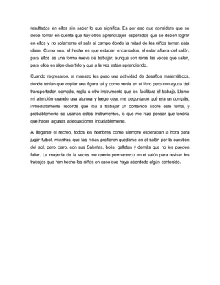 resultados en ellos sin saber lo que significa. Es por eso que considero que se
debe tomar en cuenta que hay otros aprendizajes esperados que se deben lograr
en ellos y no solamente el salir al campo donde la mitad de los niños toman esta
clase. Como sea, el hecho es que estaban encantados, el estar afuera del salón,
para ellos es una forma nueva de trabajar, aunque son raras las veces que salen,
para ellos es algo divertido y que a la vez están aprendiendo.
Cuando regresaron, el maestro les puso una actividad de desafíos matemáticos,
donde tenían que copiar una figura tal y como venía en el libro pero con ayuda del
transportador, compás, regla u otro instrumento que les facilitara el trabajo. Llamó
mi atención cuando una alumna y luego otra, me peguntaron qué era un compás,
inmediatamente recordé que iba a trabajar un contenido sobre este tema, y
probablemente se usarían estos instrumentos, lo que me hizo pensar que tendría
que hacer algunas adecuaciones indudablemente.
Al llegarse el recreo, todos los hombres como siempre esperaban la hora para
jugar futbol, mientras que las niñas prefieren quedarse en el salón por la cuestión
del sol, pero claro, con sus Sabritas, bolis, galletas y demás que no les pueden
faltar. La mayoría de la veces me quedo permanezco en el salón para revisar los
trabajos que han hecho los niños en caso que haya abordado algún contenido.
 