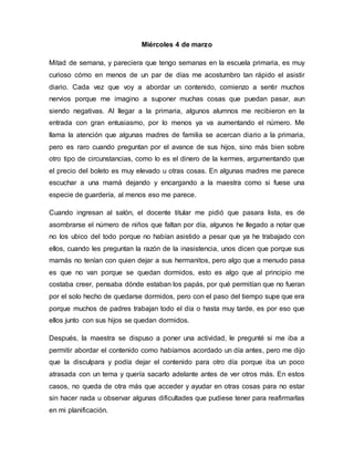 Miércoles 4 de marzo
Mitad de semana, y pareciera que tengo semanas en la escuela primaria, es muy
curioso cómo en menos de un par de días me acostumbro tan rápido el asistir
diario. Cada vez que voy a abordar un contenido, comienzo a sentir muchos
nervios porque me imagino a suponer muchas cosas que puedan pasar, aun
siendo negativas. Al llegar a la primaria, algunos alumnos me recibieron en la
entrada con gran entusiasmo, por lo menos ya va aumentando el número. Me
llama la atención que algunas madres de familia se acercan diario a la primaria,
pero es raro cuando preguntan por el avance de sus hijos, sino más bien sobre
otro tipo de circunstancias, como lo es el dinero de la kermes, argumentando que
el precio del boleto es muy elevado u otras cosas. En algunas madres me parece
escuchar a una mamá dejando y encargando a la maestra como si fuese una
especie de guardería, al menos eso me parece.
Cuando ingresan al salón, el docente titular me pidió que pasara lista, es de
asombrarse el número de niños que faltan por día, algunos he llegado a notar que
no los ubico del todo porque no habían asistido a pesar que ya he trabajado con
ellos, cuando les preguntan la razón de la inasistencia, unos dicen que porque sus
mamás no tenían con quien dejar a sus hermanitos, pero algo que a menudo pasa
es que no van porque se quedan dormidos, esto es algo que al principio me
costaba creer, pensaba dónde estaban los papás, por qué permitían que no fueran
por el solo hecho de quedarse dormidos, pero con el paso del tiempo supe que era
porque muchos de padres trabajan todo el día o hasta muy tarde, es por eso que
ellos junto con sus hijos se quedan dormidos.
Después, la maestra se dispuso a poner una actividad, le pregunté si me iba a
permitir abordar el contenido como habíamos acordado un día antes, pero me dijo
que la disculpara y podía dejar el contenido para otro día porque iba un poco
atrasada con un tema y quería sacarlo adelante antes de ver otros más. En estos
casos, no queda de otra más que acceder y ayudar en otras cosas para no estar
sin hacer nada u observar algunas dificultades que pudiese tener para reafirmarlas
en mi planificación.
 