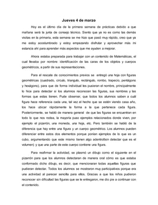 Jueves 4 de marzo
Hoy es el último día de la primera semana de prácticas debido a que
mañana será la junta de consejo técnico. Siento que ya no es como las demás
visitas en la primaria, esta semana se me hizo que pasó muy rápido, creo que ya
me estoy acostumbrado y estoy empezando disfrutar y aprovechar más mi
estancia ahí para aprender más aspectos que me ayuden a mejorar.
Ahora estaba preparada para trabajar con un contenido de Matemáticas, el
cual llevaba por nombre: identificación de las caras de los objetos y cuerpos
geométricos, a partir de sus representaciones.
Para el rescate de conocimientos previos se entregó una hoja con figuras
geométricas (cuadrado, circulo, triangulo, rectángulo, rombo, trapecio, pentágono
y hexágono), para que de forma individual les pusieran el nombre, principalmente
lo hice para detectar si los alumnos reconocen las figuras, sus nombres y las
formas que estas tienen. Pude observar, que todos los alumnos saben a cuál
figura hace referencia cada una, tal vez el hecho que se estén viendo casa año,
los hace ubicar rápidamente la forma a la que pertenece cada figura.
Posteriormente, se habló de manera general de que las figuras se encuentran en
todo lo que nos rodea, la mayoría puso ejemplos relacionados donde viven, por
ejemplo el pizarrón, una moneda, una hoja, etc. Pero también se habló de la
diferencia que hay entre una figura y un cuerpo geométrico. Los alumnos pueden
diferenciar entre estos dos elementos porque ponían ejemplos de lo que es un
cubo, argumentando que este mismo tienen algo adentro8sin detectar que es el
volumen) y que una parte de este cuerpo contiene una figura.
Para reafirmar la actividad, se plasmó un dibujo como el siguiente en el
pizarrón para que los alumnos detectaran de manera oral cómo es que estaba
conformado dicho dibujo, es decir, que mencionaran todas aquellas figuras que
pudieran detectar. Todos los alumnos se mostraron muy participativos porque era
una actividad al parecer sencilla para ellos. Gracias a que los niños pudieron
reconocer sin dificultad las figuras que se le entregaron, me dio pie a continuar con
el contenido.
 