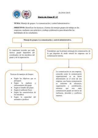 28-29/01/2019
Diario de Clase N° 17
TEMA: Manejo de grupos. La comunicación y control administrativo.
OBJETIVO: Identificar las técnicas y formas de manejar grupos de trabajo en las
empresas, mediante caos prácticos y trabajo colaborativo para desarrollar las
habilidades de los estudiantes.
Manejo de grupos. La comunicación y control administrativo.
Es importante recordar que cada
técnica grupal dependerá del
coordinador, de los miembros del
grupo y de la organización.
Entendemos que la primera estrategia de comunicación, de
la que disponen de modo natural las empresas sea la
comunicación interna.
Técnicas de manejos de Grupos.
 Según los objetivos que se
persiguen
 Según la madurez y
entrenamiento del grupo
 Según el tamaño del grupo
 Según el ambiente físico
 Según las características de
los miembros
 Según la capacidad del
animador o profesor
La comunicación en una empresa,
conocida como la comunicación
organizacional, es un factor
determinante en el éxito de una
empresa; una buena comunicación
es sinónimo de eficiencia,
organización y coordinación,
mientras que una mala
comunicación puede ser motivo de
ineficacia, desorden y conflictos
internos.
 