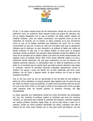 ESCUELA NORMAL EXPERIMENTAL DE ÉL FUERTE
“PROFR: MIGUEL CASTILLO CRUZ”
José AlejandroGámezRuelas
El día 11 de marzo nuestro tercer día de observación, donde fue un día como los
anteriores inicio sin activación física pasaron hasta sus grupos los alumnos, ese
día yo estaba trabajando con lo que el profesor me había pedido realizar de
material didáctico, pero las clases comenzaron con español como ya era de
costumbre de acuerdo con su horario, la clase consistía en lo que conocemos
como lo que es el debate actividad que realizaron los niños con su propio
conocimiento ya que era un tema ya visto por el profesor solo que su planeación
indicaba que lo retomara, en ese momento a el profesor le hablo una madre de
familia entonces le dije que si me dejaba realizar un tema para mi proyecto
individual, donde yo llevaba una pequeña clase planeada donde les hablaría a los
niños de el concepto de la palabra cultura y de cómo ha venido evolucionando, les
explique como el contexto donde ellos Vivian tenían diferente cultura a la mía y
estuvimos viendo relaciones, fue una gran experiencia ya que los alumnos me
estaban poniendo atención, si participaban pero mi falta de experiencia se hizo
notar en un momento que no puede hacer que todos pusieran atención, pero luego
lo compuse, termine la actividad haciendo preguntas generadoras, donde el
profesor me apoyo, y pues me felicito por el buen desarrollo que tenía como
profesor, me dio tipos y algunas ideas, la clase continuo con lo que se había
quedado el profesor.
Fue un día muy corto ya que se aproximaba el día del ejido de ese poblado y
todos los niños realizaban un ensayo general, algo negativo que me paso fue que
las niñas me decían cosas acosadoras, no sabía cómo reaccionar ante esa acción
por que si les decía niñas no me sigan o niñas no me toquen seria como que algo
malo entonces trate de hacerla guardar su distancia conmigo, fue algo
desagradable.
La clase siguiente era matemáticas donde los niños terminarían sus actividades
por ese día, mientras el profesor explico la actividad que eran los números
romanos, yo aproveche para realizar la actividad del tangaran, actividad sugerida
por nuestro profesor Eduardo Ayala Alejo, la cual la pude llevar a cabo con 4
alumnos, donde los niños pudieron desarrollar sus ideas y llevarlas más allá la
materia de los niños pudo resolver por sí solo gran parte del tangram, una vez
 