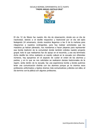 ESCUELA NORMAL EXPERIMENTAL DE ÉL FUERTE
“PROFR: MIGUEL CASTILLO CRUZ”
José AlejandroGámezRuelas
El día 12 de Marzo fue nuestro 4to día de observación, donde era un día de
inactividad, debido a el desfile respectivo y tradicional por el día del ejido
festejando 24 aniversario, donde nosotros llegamos a las 9 de la mañana para
integrarnos a nuestros contingentes, para hay realizar actividades que los
maestros ya habían planeado, nos mandamos a hacer playeras para representar
esa bonita tradición de la comunidad donde también entraba nuestro proyecto
grupal, todo lo que realizamos fue de apoyo en el recorrido, y una vez terminado
dicho desfile los niños realizaría un evento cultural en la escuela con diferentes
números, hay apoyamos en el aspecto de cuidar el orden de los alumnos y
padres, y en lo que se nos solicitaba se realizaron danzas tradicionales de la
región, venta dentro de la escuela, fue una experiencia bonita y donde pudimos
tener una comunicación distinta con los alumnos porque ya no éramos esos
profesores uniformados y rígidos éramos más comunicativos y afectos con ellos, el
día termino con la plática con algunos profesores.
 