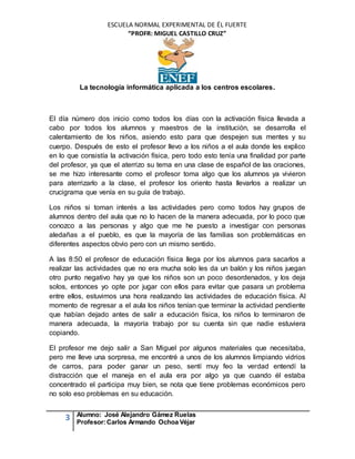 ESCUELA NORMAL EXPERIMENTAL DE ÉL FUERTE
“PROFR: MIGUEL CASTILLO CRUZ”
La tecnología informática aplicada a los centros escolares.
3 Alumno: José Alejandro Gámez Ruelas
Profesor:Carlos Armando Ochoa Véjar
El día número dos inicio como todos los días con la activación física llevada a
cabo por todos los alumnos y maestros de la institución, se desarrolla el
calentamiento de los niños, asiendo esto para que despejen sus mentes y su
cuerpo. Después de esto el profesor llevo a los niños a el aula donde les explico
en lo que consistía la activación física, pero todo esto tenía una finalidad por parte
del profesor, ya que el aterrizo su tema en una clase de español de las oraciones,
se me hizo interesante como el profesor toma algo que los alumnos ya vivieron
para aterrizarlo a la clase, el profesor los oriento hasta llevarlos a realizar un
crucigrama que venía en su guía de trabajo.
Los niños si toman interés a las actividades pero como todos hay grupos de
alumnos dentro del aula que no lo hacen de la manera adecuada, por lo poco que
conozco a las personas y algo que me he puesto a investigar con personas
aledañas a el pueblo, es que la mayoría de las familias son problemáticas en
diferentes aspectos obvio pero con un mismo sentido.
A las 8:50 el profesor de educación física llega por los alumnos para sacarlos a
realizar las actividades que no era mucha solo les da un balón y los niños juegan
otro punto negativo hay ya que los niños son un poco desordenados, y los deja
solos, entonces yo opte por jugar con ellos para evitar que pasara un problema
entre ellos, estuvimos una hora realizando las actividades de educación física. Al
momento de regresar a el aula los niños tenían que terminar la actividad pendiente
que habían dejado antes de salir a educación física, los niños lo terminaron de
manera adecuada, la mayoría trabajo por su cuenta sin que nadie estuviera
copiando.
El profesor me dejo salir a San Miguel por algunos materiales que necesitaba,
pero me lleve una sorpresa, me encontré a unos de los alumnos limpiando vidrios
de carros, para poder ganar un peso, sentí muy feo la verdad entendí la
distracción que el maneja en el aula era por algo ya que cuando él estaba
concentrado el participa muy bien, se nota que tiene problemas económicos pero
no solo eso problemas en su educación.
 