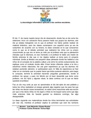 ESCUELA NORMAL EXPERIMENTAL DE ÉL FUERTE
“PROFR: MIGUEL CASTILLO CRUZ”
La tecnología informática aplicada a los centros escolares.
5 Alumno: José Alejandro Gámez Ruelas
Profesor:Carlos Armando Ochoa Véjar
El día 11 de marzo nuestro tercer día de observación, donde fue un día como los
anteriores inicio sin activación física pasaron hasta sus grupos los alumnos, ese
día yo estaba trabajando con lo que el profesor me había pedido realizar de
material didáctico, pero las clases comenzaron con español como ya era de
costumbre de acuerdo con su horario, la clase consistía en lo que conocemos
como lo que es el debate actividad que realizaron los niños con su propio
conocimiento ya que era un tema ya visto por el profesor solo que su planeación
indicaba que lo retomara, en ese momento a el profesor le hablo una madre de
familia entonces le dije que si me dejaba realizar un tema para mi proyecto
individual, donde yo llevaba una pequeña clase planeada donde les hablaría a los
niños de el concepto de la palabra cultura y de cómo ha venido evolucionando, les
explique como el contexto donde ellos Vivian tenían diferente cultura a la mía y
estuvimos viendo relaciones, fue una gran experiencia ya que los alumnos me
estaban poniendo atención, si participaban pero mi falta de experiencia se hizo
notar en un momento que no puede hacer que todos pusieran atención, pero luego
lo compuse, termine la actividad haciendo preguntas generadoras, donde el
profesor me apoyo, y pues me felicito por el buen desarrollo que tenía como
profesor, me dio tipos y algunas ideas, la clase continuo con lo que se había
quedado el profesor.
Fue un día muy corto ya que se aproximaba el día del ejido de ese poblado y
todos los niños realizaban un ensayo general, algo negativo que me paso fue que
las niñas me decían cosas acosadoras, no sabía cómo reaccionar ante esa acción
por que si les decía niñas no me sigan o niñas no me toquen seria como que algo
malo entonces trate de hacerla guardar su distancia conmigo, fue algo
desagradable.
La clase siguiente era matemáticas donde los niños terminarían sus actividades
por ese día, mientras el profesor explico la actividad que eran los números
 