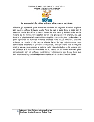 ESCUELA NORMAL EXPERIMENTAL DE ÉL FUERTE
“PROFR: MIGUEL CASTILLO CRUZ”
La tecnología informática aplicada a los centros escolares.
6 Alumno: José Alejandro Gámez Ruelas
Profesor:Carlos Armando Ochoa Véjar
romanos, yo aproveche para realizar la actividad del tangaran, actividad sugerida
por nuestro profesor Eduardo Ayala Alejo, la cual la pude llevar a cabo con 4
alumnos, donde los niños pudieron desarrollar sus ideas y llevarlas más allá la
materia de los niños pudo resolver por sí solo gran parte del tangram, una vez
terminada mi actividad el profesor titular me pidió que me dirigiera con los alumnos
para explicarles los números romanos entonces yo le estuve ayudando, con esta
actividad de cerraba un día mas de labores, fue un día muy corto en donde hubo
demasiadas experiencias positivas y negativas, aun que siento que la mayoría
positiva ya que me ayudarían a elaborar mejor mis actividades, el día se cerró con
mi profesor a la hora de costumbre 12:30, siendo un día donde tuve una gran
comunicación con mi profesor, hablándome y diciéndome todo lo que tenía que
vivir y dándome algunos consejo fue muy grato el hecho de conversar con él.
 