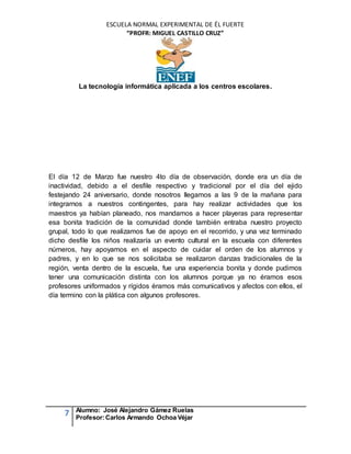 ESCUELA NORMAL EXPERIMENTAL DE ÉL FUERTE
“PROFR: MIGUEL CASTILLO CRUZ”
La tecnología informática aplicada a los centros escolares.
7 Alumno: José Alejandro Gámez Ruelas
Profesor:Carlos Armando Ochoa Véjar
El día 12 de Marzo fue nuestro 4to día de observación, donde era un día de
inactividad, debido a el desfile respectivo y tradicional por el día del ejido
festejando 24 aniversario, donde nosotros llegamos a las 9 de la mañana para
integrarnos a nuestros contingentes, para hay realizar actividades que los
maestros ya habían planeado, nos mandamos a hacer playeras para representar
esa bonita tradición de la comunidad donde también entraba nuestro proyecto
grupal, todo lo que realizamos fue de apoyo en el recorrido, y una vez terminado
dicho desfile los niños realizaría un evento cultural en la escuela con diferentes
números, hay apoyamos en el aspecto de cuidar el orden de los alumnos y
padres, y en lo que se nos solicitaba se realizaron danzas tradicionales de la
región, venta dentro de la escuela, fue una experiencia bonita y donde pudimos
tener una comunicación distinta con los alumnos porque ya no éramos esos
profesores uniformados y rígidos éramos más comunicativos y afectos con ellos, el
día termino con la plática con algunos profesores.
 