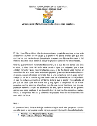 ESCUELA NORMAL EXPERIMENTAL DE ÉL FUERTE
“PROFR: MIGUEL CASTILLO CRUZ”
La tecnología informática aplicada a los centros escolares.
8 Alumno: José Alejandro Gámez Ruelas
Profesor:Carlos Armando Ochoa Véjar
El día 13 de Marzo último día de observaciones, grande la sorpresa ya que solo
asistieron 5 alumnos de mi grupo y el profesor no podía avanzar por que eran
muchos los que habían tenido inasistencia entonces me dijo que terminara lo del
material didáctico y que saliera a apoyar al grupo de 3ero que no tenía maestro.
Una vez que termine mi material didáctico me fui a el aula de 3ero donde solo eran
6 niñas, y pues como no tenía nada pensado opte por preguntar que si que
estaban mirando y pude retomar algunas cosas, el día fue ligero luego hicimos el
aseo bien del aula entre todos estuvimos jugando, y una vez hecho esto salieron a
el receso, cuando el receso terminaba deje a una compañera con el grupo para ir
a el grupo de 5to a platicar algunas situaciones de mi observación con el profesor
el cual me estuvo apoyando al brindarme todo lo que le pedía y me explicaba el
por qué de cada cosa, fue un día mas y muy ligero, la despedida no fue lo que
pensaba con los alumnos, el profesor me dijo que nunca desistiera que era una
profesión hermosa y que me enamorara de ella, que el miraba en mi grandes
rasgos, con esas palabras él se despidió de mi lo cual me hizo pensar en muchas
cosas, la despedida fue así y cerramos un proceso más de observaciones con
gran sabor de boca.
Nota.-
El profesor Fausto Piña no trabaja con la tecnología en el aula ya que no contaba
con ella, pero si se basaba en ella para descargar información, la cual el aplicaba
 