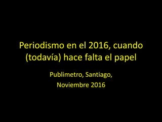 Periodismo	en	el	2016,	cuando	
(todavía)	hace	falta	el	papel
Publimetro,	Santiago,	
Noviembre	2016
 