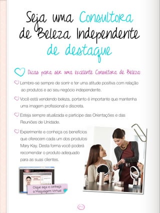 Seja uma Consultora
de Beleza Independente
de destaque
Lembre-se sempre de sorrir e ter uma atitude positiva com relação
ao produtos e ao seu negócio independente.
Você está vendendo beleza, portanto é importante que mantenha
uma imagem profissional e discreta.
Esteja sempre atualizada e participe das Orientações e das
Reuniões de Unidade.
Dicas para ser uma excelente Consultora de Beleza:
Clique aqui e conheça
a Maquiagem Virtual
Experimente e conheça os benefícios
que oferecem cada um dos produtos
Mary Kay. Desta forma você poderá
recomendar o produto adequado
para as suas clientes.
 