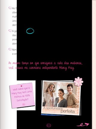 As Sessões de Beleza são a sua chave para fidelizar clientes,
oferecer um serviço personalizado, vender mais e encantar outras
mulheres com o negócio. E lembre-se, com as vendas de uma
única Sessão você pode recuperar todo o seu investimento. Quem
demonstra mais, vende mais.
A garantia de 100% de satisfação é algo que distingue a Mary Kay
das outras marcas de cosméticos. Avise suas clientes que elas
podem contar com isso, caso os produtos que elas comprem não
atendam suas expectativas.
Aproveite as Sessões para compartilhar a oportunidade Mary Kay
e enriquecer vidas.
Você sabia que a
Mary Kay tem uma
Política de 100%
Satisfação?
Ao mesmo tempo em que enriquece a vida das mulheres,
você cresce na carreira independente Mary Kay.
 