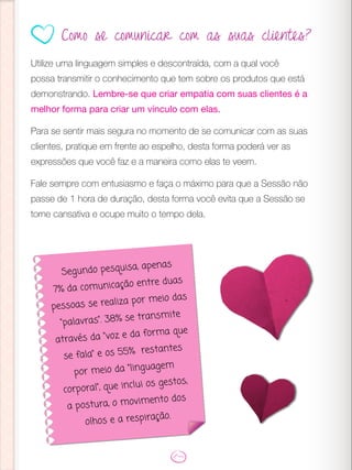Utilize uma linguagem simples e descontraída, com a qual você
possa transmitir o conhecimento que tem sobre os produtos que está
demonstrando. Lembre-se que criar empatia com suas clientes é a
melhor forma para criar um vínculo com elas.
Para se sentir mais segura no momento de se comunicar com as suas
clientes, pratique em frente ao espelho, desta forma poderá ver as
expressões que você faz e a maneira como elas te veem.
Fale sempre com entusiasmo e faça o máximo para que a Sessão não
passe de 1 hora de duração, desta forma você evita que a Sessão se
torne cansativa e ocupe muito o tempo dela.
Segundo pesquisa, apenas
7% da comunicação entre duas
pessoas se realiza por meio das
“palavras”. 38% se transmite
através da “voz e da forma que
se fala” e os 55% restantes
por meio da “linguagem
corporal”, que inclui os gestos,
a postura, o movimento dos
olhos e a respiração.
Como se comunicar com as suas clientes?
 