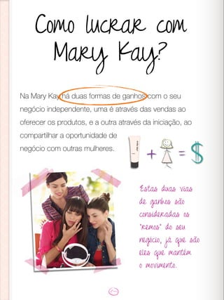 Na Mary Kay há duas formas de ganhos com o seu
negócio independente, uma é através das vendas ao
oferecer os produtos, e a outra através da iniciação, ao
compartilhar a oportunidade de
negócio com outras mulheres.
Estas duas vias
de ganhos são
consideradas os
“remos” do seu
negócio, já que são
eles que mantém
o movimento.
Como lucrar com
Mary Kay?
 