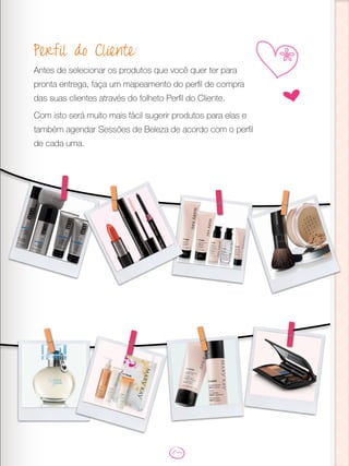 Perfil do Cliente:
Antes de selecionar os produtos que você quer ter para
pronta entrega, faça um mapeamento do perfil de compra
das suas clientes através do folheto Perfil do Cliente.
Com isto será muito mais fácil sugerir produtos para elas e
também agendar Sessões de Beleza de acordo com o perfil
de cada uma.
ru
 