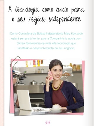 A tecnologia como apoio para
o seu negócio independente
Como Consultora de Beleza Independente Mary Kay você
estará sempre à frente, pois a Companhia te apoia com
ótimas ferramentas da mais alta tecnologia que
facilitarão o desenvolvimento do seu negócio.
 