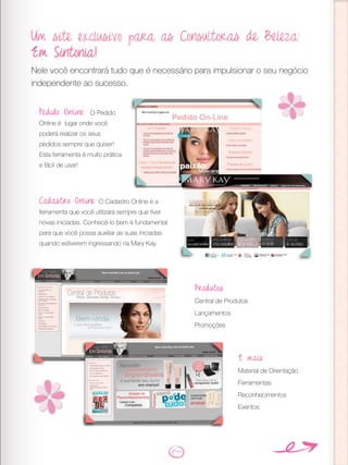 Um site exclusivo para as Consultoras de Beleza:
Em Sintonia!
Nele você encontrará tudo que é necessário para impulsionar o seu negócio
independente ao sucesso.
Pedido Online: O Pedido
Online é lugar onde você
poderá realizar os seus
pedidos sempre que quiser!
Esta ferramenta é muito prática
e fácil de usar!
Cadastro Online: O Cadastro Online é a
ferramenta que você utilizará sempre que tiver
novas iniciadas. Conhecê-lo bem é fundamental
para que você possa auxiliar as suas iniciadas
quando estiverem ingressando na Mary Kay.
Produtos
Central de Produtos
Lançamentos
Promoções
E mais:
Material de Orientação
Ferramentas
Reconhecimentos
Eventos
 