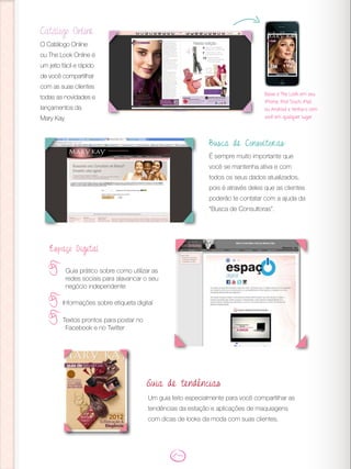 Catálogo Online
O Catálogo Online
ou The Look Online é
um jeito fácil e rápido
de você compartilhar
com as suas clientes
todas as novidades e
lançamentos da
Mary Kay.
Espaço Digital
Guia prático sobre como utilizar as
redes sociais para alavancar o seu
negócio independente
Informações sobre etiqueta digital
Textos prontos para postar no
Facebook e no Twitter
Busca de Consultoras:
É sempre muito importante que
você se mantenha ativa e com
todos os seus dados atualizados,
pois é através deles que as clientes
poderão te contatar com a ajuda da
“Busca de Consultoras”.
Baixe o The Look em seu
iPhone, iPod Touch, iPad
ou Android e tenha-o com
você em qualquer lugar.
Um guia feito especialmente para você compartilhar as
tendências da estação e aplicações de maquiagens
com dicas de looks da moda com suas clientes.
Guia de tendências
 