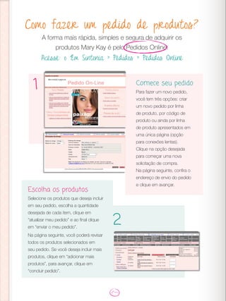 Como fazer um pedido de produtos?
A forma mais rápida, simples e segura de adquirir os
produtos Mary Kay é pelo Pedidos Online.
Acesse: o Em Sintonia > Pedidos > Pedidos Online
Comece seu pedido
Para fazer um novo pedido,
você tem três opções: criar
um novo pedido por linha
de produto, por código de
produto ou ainda por linha
de produto apresentados em
uma única página (opção
para conexões lentas).
Clique na opção desejada
para começar uma nova
solicitação de compra.
Na página seguinte, confira o
endereço de envio do pedido
e clique em avançar.
1
2
Escolha os produtos
Selecione os produtos que deseja incluir
em seu pedido, escolha a quantidade
desejada de cada item, clique em
“atualizar meu pedido” e ao final clique
em “enviar o meu pedido”.
Na página seguinte, você poderá revisar
todos os produtos selecionados em
seu pedido. Se você deseja incluir mais
produtos, clique em “adicionar mais
produtos”, para avançar, clique em
“concluir pedido”.
 
