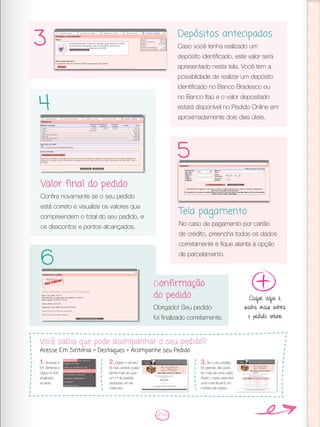 Depósitos antecipados
Caso você tenha realizado um
depósito identificado, este valor será
apresentado nesta tela. Você tem a
possiblidade de realizar um depósito
identificado no Banco Bradesco ou
no Banco Itaú e o valor depositado
estará disponível no Pedido Online em
aproximadamente dois dias úteis.
Valor final do pedido
Confira novamente se o seu pedido
está correto e visualize os valores que
compreendem o total do seu pedido, e
os descontos e pontos alcançados.
Tela pagamento
No caso de pagamento por cartão
de crédito, preencha todos os dados
corretamente e fique atenta à opção
de parcelamento.
Confirmação
do pedido
Obrigado! Seu pedido
foi finalizado corretamente.
3
4
5
6
Clique aqui e
saiba mais sobre
o pedido online
Você sabia que pode acompanhar o seu pedido?
Acesse Em Sintonia > Destaques > Acompanhe seu Pedido
3.Se o seu pedido
for grande, ele pode
ter mais de uma caixa.
Assim, cada caixa terá
uma nota fiscal e um
número de objeto.
1.Acesse o
Em Sintonia e
clique no link
sinalizado
ao lado:
2.Digite o número
do seu pedido (caso
tenha mais do que
um nº de pedido,
pesquise um de
cada vez.
 