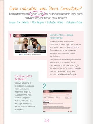 Como cadastro uma Nova Consultora?
Com a ferramenta Inícios Online, suas Iniciadas podem fazer parte
da Mary Kay em menos de 5 minutos!
Acesse: Em Sintonia > Meu Negócio > Cadastro Online > Cadastro Online
Documentos e dados
necessários
Sua Iniciada deve ter em mãos
o CPF dela, o seu código de Consultora
Mary Kay e o número de sua Unidade.
Estes documentos são essenciais,
sem eles, o cadastro não poderá
ser efetuado.
Para preencher as informações pessoais,
avise sua Iniciada para não utilizar
caracteres especiais e/ou acentuação.
Por exemplo, Lúcia Conceição D’Ângelo
deve ser cadastrada da seguinte
maneira: Lucia Conceicao Dangelo.
1
Escolha do Kit
de Beleza
Ela deve selecionar o
Kit de Beleza que desejar
iniciar: Maquiagem,
Fragrâncias e Spa ou
Cuidados com a Pele.
Escolher a opção ao
clicar no campo ao lado
do código. Lembrando
que ela só pode selecionar
uma opção.
2
 