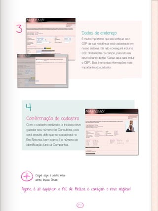3 Dados de endereço
É muito importante que ela verifique se o
CEP da sua residência está cadastrado em
nosso sistema. Ela não conseguirá incluir o
CEP diretamente no campo, para isto ela
deve clicar no botão “Clique aqui para incluir
o CEP”. Esta é uma das informações mais
importantes do cadastro.
Confirmação de cadastro
Com o cadastro realizado, a Iniciada deve
guardar seu número de Consultora, pois
será através dele que se cadastrará no
Em Sintonia, bem como é o número de
identificação junto à Companhia.
4
Agora é só esperar o Kit de Beleza e começar o novo negócio!
Clique aqui e saiba mais
sobre Inícios Online
 