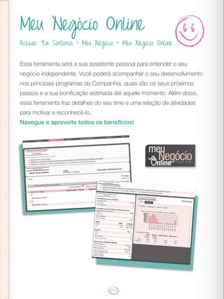 Meu Negócio Online
Essa ferramenta será a sua assistente pessoal para entender o seu
negócio independente. Você poderá acompanhar o seu desenvolvimento
nos principais programas da Companhia, quais são os seus próximos
passos e a sua bonificação estimada até aquele momento. Além disso,
essa ferramenta traz detalhes do seu time e uma relação de atividades
para motivar e reconhecê-lo.
Navegue e aproveite todos os benefícios!
Acesse: Em Sintonia > Meu Negócio > Meu Negócio Online
 