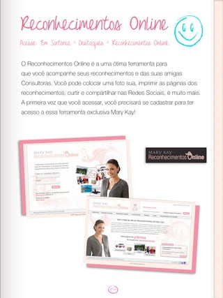 Reconhecimentos Online
O Reconhecimentos Online é a uma ótima ferramenta para
que você acompanhe seus reconhecimentos e das suas amigas
Consultoras. Você pode colocar uma foto sua, imprimir as páginas dos
reconhecimentos, curtir e compartilhar nas Redes Sociais, e muito mais.
A primeira vez que você acessar, você precisará se cadastrar para ter
acesso a essa ferramenta exclusiva Mary Kay!
Acesse: Em Sintonia > Destaques > Reconhecimentos Online.
 