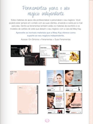 Estes materiais de apoio irão profissionalizar e personalizar o seu negócio. Você
poderá estar sempre em contato com as suas clientes, enviando e-cards por e-mail
para elas. Dentre as ferramentas também estão os materiais de escritório e os
modelos de cartões de visita que deixam o seu negócio com a cara da Mary Kay.
Aproveite os incríveis materiais que a Mary Kay oferece como
suporte ao seu negócio independente.
Acesse: Em Sintonia > Ferramentas > Suas Ferramentas
Ferramentas para o seu
negócio independente
 