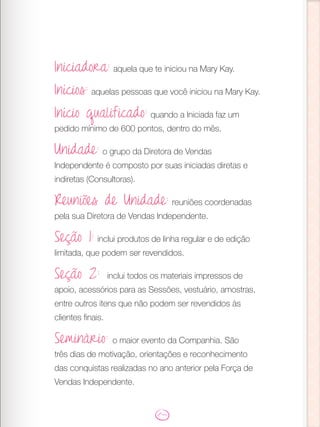 Iniciadora: aquela que te iniciou na Mary Kay.
Inícios: aquelas pessoas que você iniciou na Mary Kay.
Início qualificado: quando a Iniciada faz um
pedido mínimo de 600 pontos, dentro do mês.
Unidade: o grupo da Diretora de Vendas
Independente é composto por suas iniciadas diretas e
indiretas (Consultoras).
Reuniões de Unidade: reuniões coordenadas
pela sua Diretora de Vendas Independente.
Seção 1: inclui produtos de linha regular e de edição
limitada, que podem ser revendidos.
Seção 2: inclui todos os materiais impressos de
apoio, acessórios para as Sessões, vestuário, amostras,
entre outros itens que não podem ser revendidos às
clientes finais.
Seminário: o maior evento da Companhia. São
três dias de motivação, orientações e reconhecimento
das conquistas realizadas no ano anterior pela Força de
Vendas Independente.
 