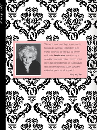 “Comece a escrever hoje a sua própria
história de sucesso! Estabeleça suas
metas e persiga-as até que se tornem
realidade. Lembre-se: você tem que
acreditar realmente nelas, mesmo antes
de vê-las concretizando-se. Tudo aquilo
que a sua imaginação puder perceber
e idealizar pode ser alcançado!”
Mary Kay Ash
 