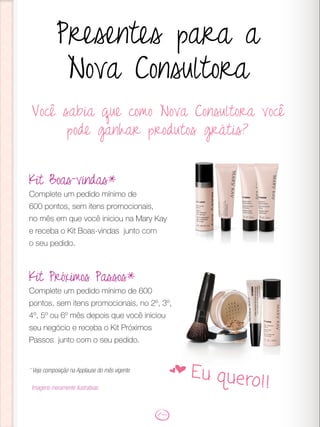 Você sabia que como Nova Consultora você
pode ganhar produtos grátis?
Presentes para a
Nova Consultora
Kit Boas-vindas*
Complete um pedido mínimo de
600 pontos, sem itens promocionais,
no mês em que você iniciou na Mary Kay
e receba o Kit Boas-vindas junto com
o seu pedido.
Kit Próximos Passos*
Complete um pedido mínimo de 600
pontos, sem itens promocionais, no 2º, 3º,
4º, 5º ou 6º mês depois que você iniciou
seu negócio e receba o Kit Próximos
Passos junto com o seu pedido.
* Veja composição na Applause do mês vigente
Imagens meramente ilustrativas
f Eu quero!!
 