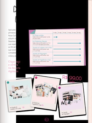 Demonstre todas as
linhas de produtos
Aproveite os 6
primeiros meses como
Nova Consultora para
adquirir os Kits das
Sessões de Beleza
que sejam diferentes
ao Kit de Beleza
que você iniciou ao
completar um pedido
mínimo de 600 pontos.
Clique aqui
e confira
na Revista
Applause.
Kit Sessão de
Cuidados com a Pele
Kit Sessão deFragrâncias e Spa
Kit Sessão
de Maquiagem
Apenas
R$ 99,00cada
1º mês 2º mês 3º mês 4º mês 5º mês 6º mês
Kit Boas-vindas
Pedido mínimo de 600 pontos* no mês
em que se iniciou
Kit Próximos Passos
Pedido mínimo de 600 pontos* no 2º, 3º,
4º, 5º ou 6º mês depois que se iniciou
Sessão de Cuidados com a Pele
Pedido mínimo de 600 pontos* entre
o 1º e o 6º mês
Sessão de Maquiagem
Pedido mínimo de 600 pontos* entre
o 1º e o 6º mês
Sessão de Fragrâncias e Spa
Pedido mínimo de 600 pontos* entre
o 1º e o 6º mês
 