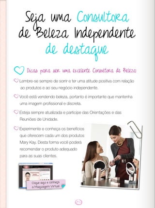 Seja uma Consultora
de Beleza Independente
de destaque
Lembre-se sempre de sorrir e ter uma atitude positiva com relação
ao produtos e ao seu negócio independente.
Você está vendendo beleza, portanto é importante que mantenha
uma imagem profissional e discreta.
Esteja sempre atualizada e participe das Orientações e das
Reuniões de Unidade.
Dicas para ser uma excelente Consultora de Beleza:
Clique aqui e conheça
a Maquiagem Virtual
Experimente e conheça os benefícios
que oferecem cada um dos produtos
Mary Kay. Desta forma você poderá
recomendar o produto adequado
para as suas clientes.
 