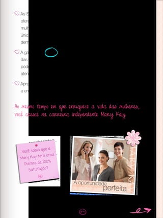 As Sessões de Beleza são a sua chave para fidelizar clientes,
oferecer um serviço personalizado, vender mais e encantar outras
mulheres com o negócio. E lembre-se, com as vendas de uma
única Sessão você pode recuperar todo o seu investimento. Quem
demonstra mais, vende mais.
A garantia de 100% de satisfação é algo que distingue a Mary Kay
das outras marcas de cosméticos. Avise suas clientes que elas
podem contar com isso, caso os produtos que elas comprem não
atendam suas expectativas.
Aproveite as Sessões para compartilhar a oportunidade Mary Kay
e enriquecer vidas.
Você sabia que a
Mary Kay tem uma
Política de 100%
Satisfação?
Ao mesmo tempo em que enriquece a vida das mulheres,
você cresce na carreira independente Mary Kay.
 