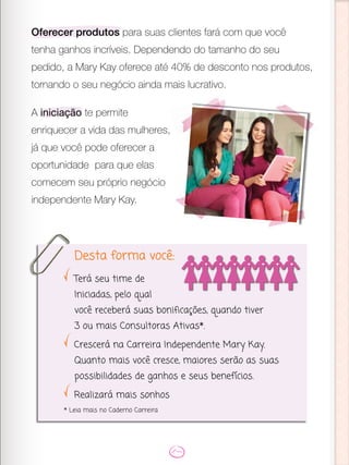 Oferecer produtos para suas clientes fará com que você
tenha ganhos incríveis. Dependendo do tamanho do seu
pedido, a Mary Kay oferece até 40% de desconto nos produtos,
tornando o seu negócio ainda mais lucrativo.
A iniciação te permite
enriquecer a vida das mulheres,
já que você pode oferecer a
oportunidade para que elas
comecem seu próprio negócio
independente Mary Kay.
Desta forma você:
Terá seu time de
Iniciadas, pelo qual
você receberá suas bonificações, quando tiver
3 ou mais Consultoras Ativas*.
Crescerá na Carreira Independente Mary Kay.
Quanto mais você cresce, maiores serão as suas
possibilidades de ganhos e seus benefícios.
Realizará mais sonhos
* Leia mais no Caderno Carreira
 