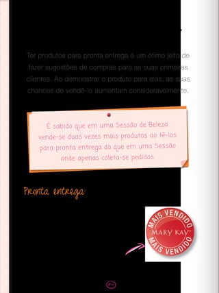 Pronta entrega:
Neste primeiro momento, você ainda não conhece
a fundo as preferências das suas clientes, por isso
sugere-se ter um pequeno estoque dos produtos
que você vai demonstrar, de acordo com o seu
Kit de Beleza, para assim ter a pronta entrega.
Os produtos com o selo “mais vendido” no
The Look são os que têm mais sucesso
entre as consumidoras.
Pronta entrega
Ter produtos para pronta entrega é um ótimo jeito de
fazer sugestões de compras para as suas primeiras
clientes. Ao demonstrar o produto para elas, as suas
chances de vendê-lo aumentam consideravelmente.
É sabido que em uma Sessão de Beleza
vende-se duas vezes mais produtos ao tê-los
para pronta entrega do que em uma Sessão
onde apenas coleta-se pedidos.
 