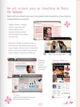 Um site exclusivo para as Consultoras de Beleza:
Em Sintonia!
Nele você encontrará tudo que é necessário para impulsionar o seu negócio
independente ao sucesso.
Pedido Online: O Pedido
Online é lugar onde você
poderá realizar os seus
pedidos sempre que quiser!
Esta ferramenta é muito prática
e fácil de usar!
Cadastro Online: O Cadastro Online é a
ferramenta que você utilizará sempre que tiver
novas iniciadas. Conhecê-lo bem é fundamental
para que você possa auxiliar as suas iniciadas
quando estiverem ingressando na Mary Kay.
Produtos
Central de
Produtos
Lançamentos
Promoções
Serviços Online
E mais:
Material de Orientação Ferramentas
Reconhecimentos Eventos
 
