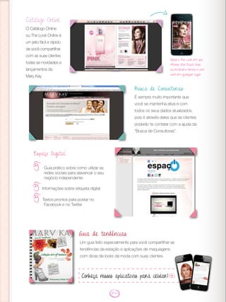 Catálogo Online
O Catálogo Online
ou The Look Online é
um jeito fácil e rápido
de você compartilhar
com as suas clientes
todas as novidades e
lançamentos da
Mary Kay.
Espaço Digital
Guia prático sobre como utilizar as
redes sociais para alavancar o seu
negócio independente
Informações sobre etiqueta digital
Textos prontos para postar no
Facebook e no Twitter
Busca de Consultoras:
É sempre muito importante que
você se mantenha ativa e com
todos os seus dados atualizados,
pois é através deles que as clientes
poderão te contatar com a ajuda da
“Busca de Consultoras”.
Baixe o The Look em seu
iPhone, iPod Touch, iPad
ou Android e tenha-o com
você em qualquer lugar.
Um guia feito especialmente para você compartilhar as
tendências da estação e aplicações de maquiagens
com dicas de looks da moda com suas clientes.
Guia de tendências
Conheça nossos aplicativos para celular!
 