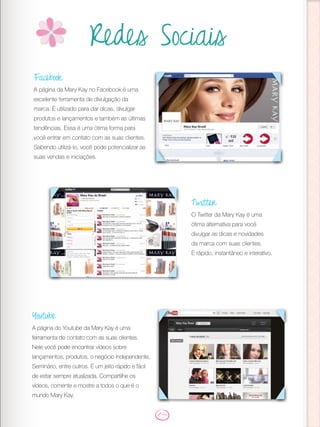 Redes Sociais
Facebook
A página da Mary Kay no Facebook é uma
excelente ferramenta de divulgação da
marca. É utilizado para dar dicas, divulgar
produtos e lançamentos e também as últimas
tendências. Essa é uma ótima forma para
você entrar em contato com as suas clientes.
Sabendo utilizá-lo, você pode potencializar as
suas vendas e iniciações.
Twitter
O Twitter da Mary Kay é uma
ótima alternativa para você
divulgar as dicas e novidades
da marca com suas clientes.
É rápido, instantâneo e interativo.
Youtube
A página do Youtube da Mary Kay é uma
ferramenta de contato com as suas clientes.
Nele você pode encontrar vídeos sobre
lançamentos, produtos, o negócio independente,
Seminário, entre outros. É um jeito rápido e fácil
de estar sempre atualizada. Compartilhe os
vídeos, comente e mostre a todos o que é o
mundo Mary Kay.
 