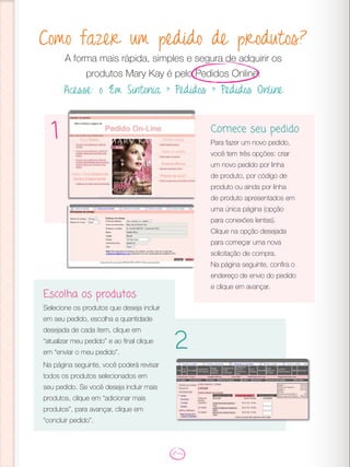 Como fazer um pedido de produtos?
A forma mais rápida, simples e segura de adquirir os
produtos Mary Kay é pelo Pedidos Online.
Acesse: o Em Sintonia > Pedidos > Pedidos Online
Comece seu pedido
Para fazer um novo pedido,
você tem três opções: criar
um novo pedido por linha
de produto, por código de
produto ou ainda por linha
de produto apresentados em
uma única página (opção
para conexões lentas).
Clique na opção desejada
para começar uma nova
solicitação de compra.
Na página seguinte, confira o
endereço de envio do pedido
e clique em avançar.
1
2
Escolha os produtos
Selecione os produtos que deseja incluir
em seu pedido, escolha a quantidade
desejada de cada item, clique em
“atualizar meu pedido” e ao final clique
em “enviar o meu pedido”.
Na página seguinte, você poderá revisar
todos os produtos selecionados em
seu pedido. Se você deseja incluir mais
produtos, clique em “adicionar mais
produtos”, para avançar, clique em
“concluir pedido”.
 