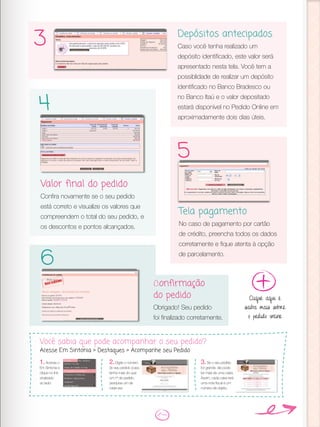 Depósitos antecipados
Caso você tenha realizado um
depósito identificado, este valor será
apresentado nesta tela. Você tem a
possiblidade de realizar um depósito
identificado no Banco Bradesco ou
no Banco Itaú e o valor depositado
estará disponível no Pedido Online em
aproximadamente dois dias úteis.
Valor final do pedido
Confira novamente se o seu pedido
está correto e visualize os valores que
compreendem o total do seu pedido, e
os descontos e pontos alcançados.
Tela pagamento
No caso de pagamento por cartão
de crédito, preencha todos os dados
corretamente e fique atenta à opção
de parcelamento.
Confirmação
do pedido
Obrigado! Seu pedido
foi finalizado corretamente.
3
4
5
6
Clique aqui e
saiba mais sobre
o pedido online
Você sabia que pode acompanhar o seu pedido?
Acesse Em Sintonia > Destaques > Acompanhe seu Pedido
3.Se o seu pedido
for grande, ele pode
ter mais de uma caixa.
Assim, cada caixa terá
uma nota fiscal e um
número de objeto.
1.Acesse o
Em Sintonia e
clique no link
sinalizado
ao lado:
2.Digite o número
do seu pedido (caso
tenha mais do que
um nº de pedido,
pesquise um de
cada vez.
 