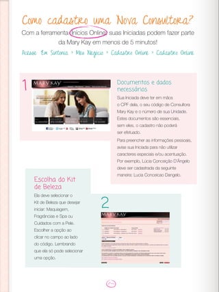 Como cadastro uma Nova Consultora?
Com a ferramenta Inícios Online, suas Iniciadas podem fazer parte
da Mary Kay em menos de 5 minutos!
Acesse: Em Sintonia > Meu Negócio > Cadastro Online > Cadastro Online
Documentos e dados
necessários
Sua Iniciada deve ter em mãos
o CPF dela, o seu código de Consultora
Mary Kay e o número de sua Unidade.
Estes documentos são essenciais,
sem eles, o cadastro não poderá
ser efetuado.
Para preencher as informações pessoais,
avise sua Iniciada para não utilizar
caracteres especiais e/ou acentuação.
Por exemplo, Lúcia Conceição D’Ângelo
deve ser cadastrada da seguinte
maneira: Lucia Conceicao Dangelo.
1
Escolha do Kit
de Beleza
Ela deve selecionar o
Kit de Beleza que desejar
iniciar: Maquiagem,
Fragrâncias e Spa ou
Cuidados com a Pele.
Escolher a opção ao
clicar no campo ao lado
do código. Lembrando
que ela só pode selecionar
uma opção.
2
 