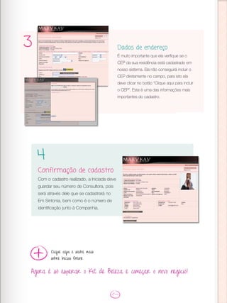 3 Dados de endereço
É muito importante que ela verifique se o
CEP da sua residência está cadastrado em
nosso sistema. Ela não conseguirá incluir o
CEP diretamente no campo, para isto ela
deve clicar no botão “Clique aqui para incluir
o CEP”. Esta é uma das informações mais
importantes do cadastro.
Confirmação de cadastro
Com o cadastro realizado, a Iniciada deve
guardar seu número de Consultora, pois
será através dele que se cadastrará no
Em Sintonia, bem como é o número de
identificação junto à Companhia.
4
Agora é só esperar o Kit de Beleza e começar o novo negócio!
Clique aqui e saiba mais
sobre Inícios Online
 