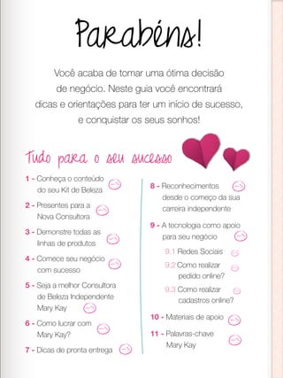 Parabéns!
Você acaba de tomar uma ótima decisão
de negócio. Neste guia você encontrará
dicas e orientações para ter um início de sucesso,
e conquistar os seus sonhos!
Tudo para o seu sucesso
1 - Conheça o conteúdo
do seu Kit de Beleza
2 - Presentes para a
Nova Consultora
3 - Demonstre todas as
linhas de produtos
4 - Comece seu negócio
com sucesso
5 - Seja a melhor Consultora
de Beleza Independente
Mary Kay
6 - Como lucrar com
Mary Kay?
7 - Dicas de pronta entrega
8 - Reconhecimentos
desde o começo da sua
carreira independente
9 - A tecnologia como apoio
para seu negócio
9.1 Redes Sociais
9.2 Como realizar
pedido online?
9.3 Como realizar
cadastros online?
10 - Materiais de apoio
11 - Palavras-chave
Mary Kay
 